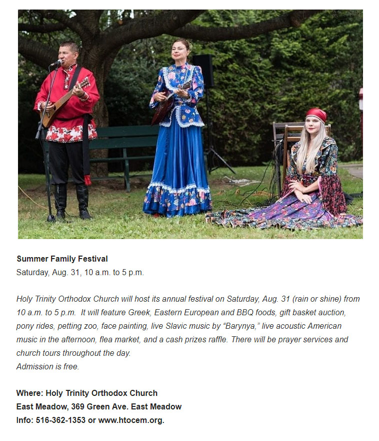 Summer Family Festival
Saturday, Aug. 31, 10 a.m. to 5 p.m.  Holy Trinity Orthodox Church, East Meadow, 369 Green Ave, East Meadow, New York, Info: 516-362-1353 or www.htocem.org